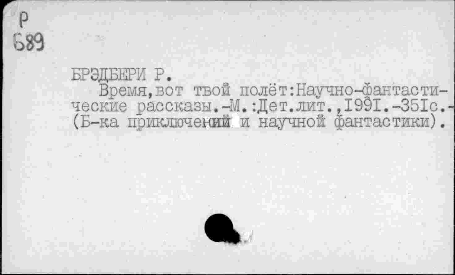 ﻿р
ВЙ
БРЭДБЕРИ Р.
Время,вот твой полёт:Научно-Фантастические рассказы.-М. :Дет.лит. ,1991.-351с.. (Б-ка приключений и научной фантастики).